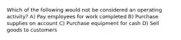 Which of the following would not be considered an operating activity? A) Pay employees for work completed B) Purchase supplies on account C) Purchase equipment for cash D) Sell goods to customers