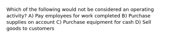 Which of the following would not be considered an operating activity? A) Pay employees for work completed B) Purchase supplies on account C) Purchase equipment for cash D) Sell goods to customers