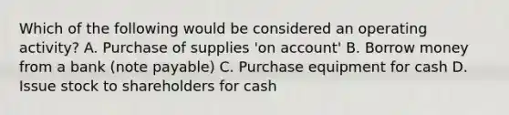 Which of the following would be considered an operating activity? A. Purchase of supplies 'on account' B. Borrow money from a bank (note payable) C. Purchase equipment for cash D. Issue stock to shareholders for cash