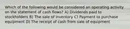 Which of the following would be considered an operating activity on the statement of cash flows? A) Dividends paid to stockholders B) The sale of inventory C) Payment to purchase equipment D) The receipt of cash from sale of equipment