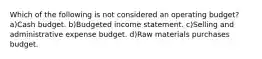 Which of the following is not considered an operating budget? a)Cash budget. b)Budgeted income statement. c)Selling and administrative expense budget. d)Raw materials purchases budget.