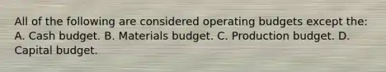 All of the following are considered <a href='https://www.questionai.com/knowledge/kCAQj70Dv6-operating-budgets' class='anchor-knowledge'>operating budgets</a> except the: A. <a href='https://www.questionai.com/knowledge/k5eyRVQLz3-cash-budget' class='anchor-knowledge'>cash budget</a>. B. Materials budget. C. Production budget. D. Capital budget.