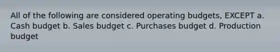 All of the following are considered <a href='https://www.questionai.com/knowledge/kCAQj70Dv6-operating-budgets' class='anchor-knowledge'>operating budgets</a>, EXCEPT a. <a href='https://www.questionai.com/knowledge/k5eyRVQLz3-cash-budget' class='anchor-knowledge'>cash budget</a> b. Sales budget c. Purchases budget d. Production budget