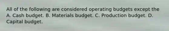 All of the following are considered <a href='https://www.questionai.com/knowledge/kCAQj70Dv6-operating-budgets' class='anchor-knowledge'>operating budgets</a> except the A. <a href='https://www.questionai.com/knowledge/k5eyRVQLz3-cash-budget' class='anchor-knowledge'>cash budget</a>. B. Materials budget. C. Production budget. D. Capital budget.