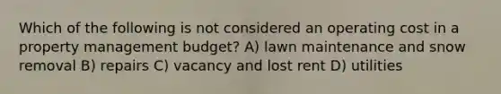 Which of the following is not considered an operating cost in a property management budget? A) lawn maintenance and snow removal B) repairs C) vacancy and lost rent D) utilities