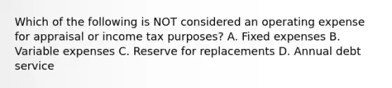 Which of the following is NOT considered an operating expense for appraisal or income tax purposes? A. Fixed expenses B. Variable expenses C. Reserve for replacements D. Annual debt service