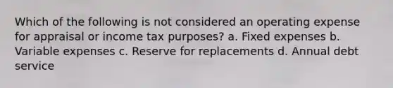 Which of the following is not considered an operating expense for appraisal or income tax purposes? a. Fixed expenses b. Variable expenses c. Reserve for replacements d. Annual debt service