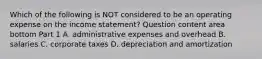 Which of the following is NOT considered to be an operating expense on the income​ statement? Question content area bottom Part 1 A. administrative expenses and overhead B. salaries C. corporate taxes D. depreciation and amortization