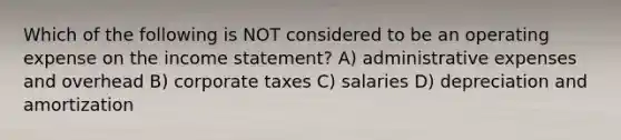 Which of the following is NOT considered to be an operating expense on the income statement? A) administrative expenses and overhead B) corporate taxes C) salaries D) depreciation and amortization