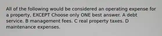 All of the following would be considered an operating expense for a property, EXCEPT Choose only ONE best answer. A debt service. B management fees. C real property taxes. D maintenance expenses.