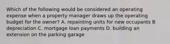 Which of the following would be considered an operating expense when a property manager draws up the operating budget for the owner? A. repainting units for new occupants B depreciation C. mortgage loan payments D. building an extension on the parking garage