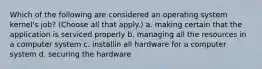 Which of the following are considered an operating system kernel's job? (Choose all that apply.) a. making certain that the application is serviced properly b. managing all the resources in a computer system c. installin all hardware for a computer system d. securing the hardware