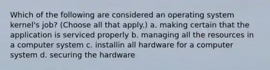 Which of the following are considered an operating system kernel's job? (Choose all that apply.) a. making certain that the application is serviced properly b. managing all the resources in a computer system c. installin all hardware for a computer system d. securing the hardware