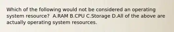 Which of the following would not be considered an operating system resource?​ ​ A.RAM ​B.CPU C.Storage ​D.All of the above are actually operating system resources.