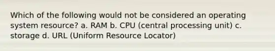 Which of the following would not be considered an operating system resource? a. RAM b. CPU (central processing unit) c. storage d. URL (Uniform Resource Locator)