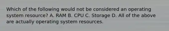 Which of the following would not be considered an operating system resource?​ A. ​RAM ​B. CPU C. Storage ​D. All of the above are actually operating system resources.