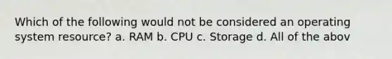 Which of the following would not be considered an operating system resource?​ a. R​AM b. ​CPU c. Storage d. A​ll of the abov