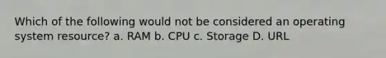 Which of the following would not be considered an operating system resource? a. RAM b. CPU c. Storage D. URL