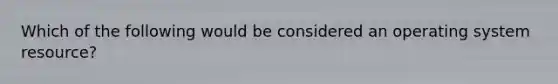 Which of the following would be considered an operating system resource?​