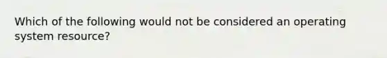 Which of the following would not be considered an operating system resource?