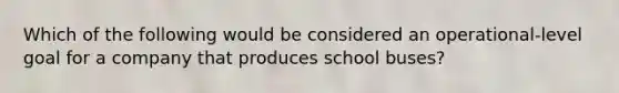 Which of the following would be considered an operational-level goal for a company that produces school buses?