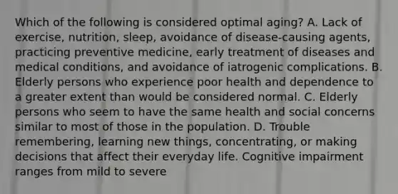 Which of the following is considered optimal aging? A. Lack of exercise, nutrition, sleep, avoidance of disease-causing agents, practicing preventive medicine, early treatment of diseases and medical conditions, and avoidance of iatrogenic complications. B. Elderly persons who experience poor health and dependence to a greater extent than would be considered normal. C. Elderly persons who seem to have the same health and social concerns similar to most of those in the population. D. Trouble remembering, learning new things, concentrating, or making decisions that affect their everyday life. Cognitive impairment ranges from mild to severe