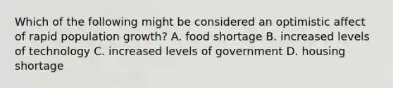 Which of the following might be considered an optimistic affect of rapid population growth? A. food shortage B. increased levels of technology C. increased levels of government D. housing shortage