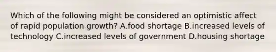 Which of the following might be considered an optimistic affect of rapid population growth? A.food shortage B.increased levels of technology C.increased levels of government D.housing shortage