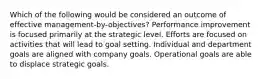 Which of the following would be considered an outcome of effective management-by-objectives? Performance improvement is focused primarily at the strategic level. Efforts are focused on activities that will lead to goal setting. Individual and department goals are aligned with company goals. Operational goals are able to displace strategic goals.