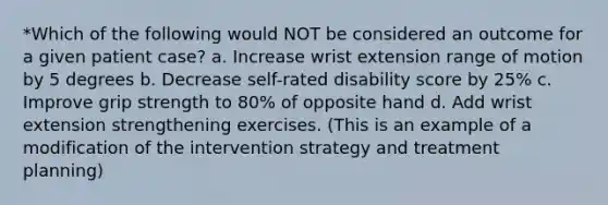 *Which of the following would NOT be considered an outcome for a given patient case? a. Increase wrist extension range of motion by 5 degrees b. Decrease self-rated disability score by 25% c. Improve grip strength to 80% of opposite hand d. Add wrist extension strengthening exercises. (This is an example of a modification of the intervention strategy and treatment planning)