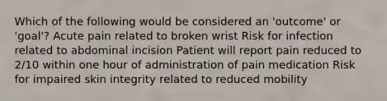 Which of the following would be considered an 'outcome' or 'goal'? Acute pain related to broken wrist Risk for infection related to abdominal incision Patient will report pain reduced to 2/10 within one hour of administration of pain medication Risk for impaired skin integrity related to reduced mobility