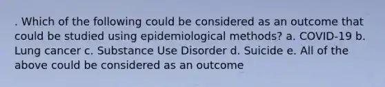 . Which of the following could be considered as an outcome that could be studied using epidemiological methods? a. COVID-19 b. Lung cancer c. Substance Use Disorder d. Suicide e. All of the above could be considered as an outcome