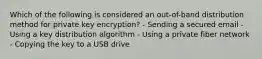 Which of the following is considered an out-of-band distribution method for private key encryption? - Sending a secured email - Using a key distribution algorithm - Using a private fiber network - Copying the key to a USB drive