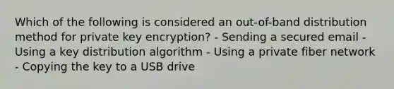 Which of the following is considered an out-of-band distribution method for private key encryption? - Sending a secured email - Using a key distribution algorithm - Using a private fiber network - Copying the key to a USB drive