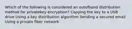 Which of the following is considered an outofband distribution method for privatekey encryption? Copying the key to a USB drive Using a key distribution algorithm Sending a secured email Using a private fiber network