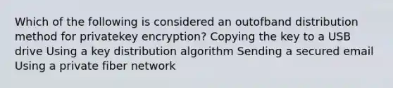 Which of the following is considered an outofband distribution method for privatekey encryption? Copying the key to a USB drive Using a key distribution algorithm Sending a secured email Using a private fiber network