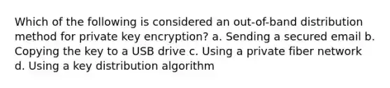 Which of the following is considered an out-of-band distribution method for private key encryption? a. Sending a secured email b. Copying the key to a USB drive c. Using a private fiber network d. Using a key distribution algorithm