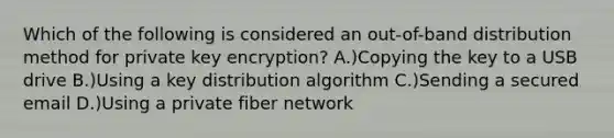 Which of the following is considered an out-of-band distribution method for private key encryption? A.)Copying the key to a USB drive B.)Using a key distribution algorithm C.)Sending a secured email D.)Using a private fiber network