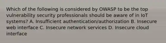 Which of the following is considered by OWASP to be the top vulnerability security professionals should be aware of in IoT systems? A. Insufficient authentication/authorization B. Insecure web interface C. Insecure network services D. Insecure cloud interface