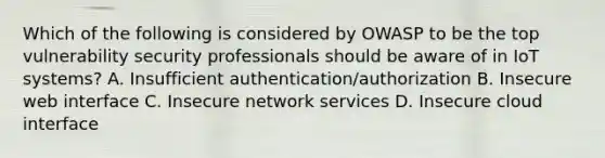 Which of the following is considered by OWASP to be the top vulnerability security professionals should be aware of in IoT systems? A. Insufficient authentication/authorization B. Insecure web interface C. Insecure network services D. Insecure cloud interface