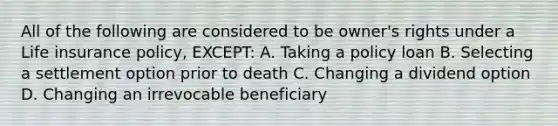 All of the following are considered to be owner's rights under a Life insurance policy, EXCEPT: A. Taking a policy loan B. Selecting a settlement option prior to death C. Changing a dividend option D. Changing an irrevocable beneficiary