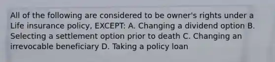 All of the following are considered to be owner's rights under a Life insurance policy, EXCEPT: A. Changing a dividend option B. Selecting a settlement option prior to death C. Changing an irrevocable beneficiary D. Taking a policy loan