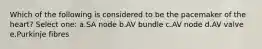 Which of the following is considered to be the pacemaker of the heart? Select one: a.SA node b.AV bundle c.AV node d.AV valve e.Purkinje fibres
