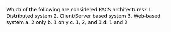 Which of the following are considered PACS architectures? 1. Distributed system 2. Client/Server based system 3. Web-based system a. 2 only b. 1 only c. 1, 2, and 3 d. 1 and 2