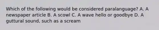 Which of the following would be considered paralanguage? A. A newspaper article B. A scowl C. A wave hello or goodbye D. A guttural sound, such as a scream