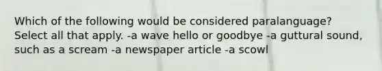 Which of the following would be considered paralanguage? Select all that apply. -a wave hello or goodbye -a guttural sound, such as a scream -a newspaper article -a scowl