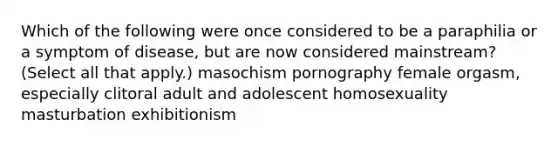 Which of the following were once considered to be a paraphilia or a symptom of disease, but are now considered mainstream? (Select all that apply.) masochism pornography female orgasm, especially clitoral adult and adolescent homosexuality masturbation exhibitionism