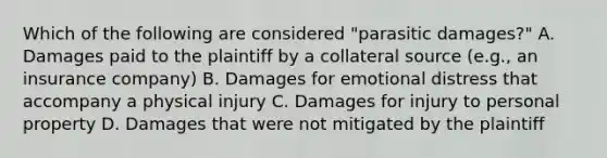 Which of the following are considered "parasitic damages?" A. Damages paid to the plaintiff by a collateral source (e.g., an insurance company) B. Damages for emotional distress that accompany a physical injury C. Damages for injury to personal property D. Damages that were not mitigated by the plaintiff