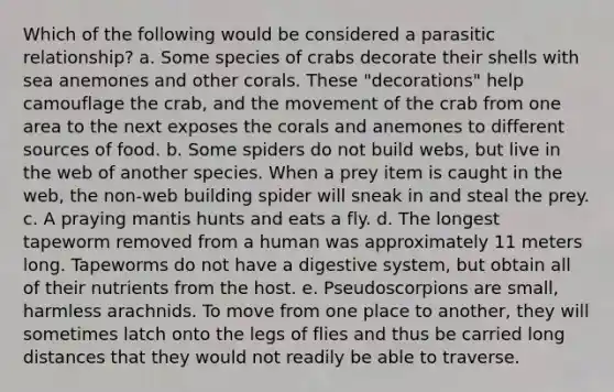 Which of the following would be considered a parasitic relationship? a. Some species of crabs decorate their shells with sea anemones and other corals. These "decorations" help camouflage the crab, and the movement of the crab from one area to the next exposes the corals and anemones to different sources of food. b. Some spiders do not build webs, but live in the web of another species. When a prey item is caught in the web, the non-web building spider will sneak in and steal the prey. c. A praying mantis hunts and eats a fly. d. The longest tapeworm removed from a human was approximately 11 meters long. Tapeworms do not have a digestive system, but obtain all of their nutrients from the host. e. Pseudoscorpions are small, harmless arachnids. To move from one place to another, they will sometimes latch onto the legs of flies and thus be carried long distances that they would not readily be able to traverse.