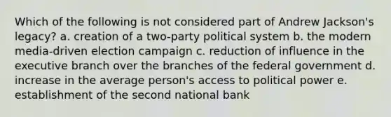 Which of the following is not considered part of Andrew Jackson's legacy? a. creation of a two-party political system b. the modern media-driven election campaign c. reduction of influence in the executive branch over the branches of the federal government d. increase in the average person's access to political power e. establishment of the second national bank